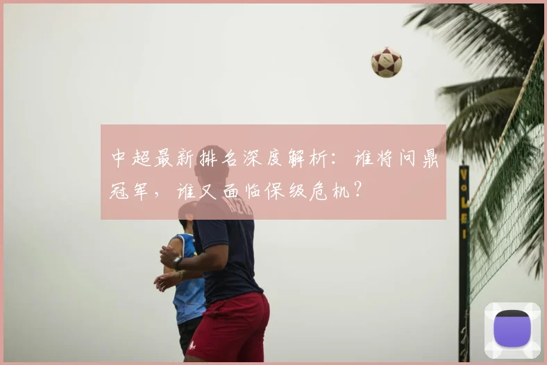 中超最新排名深度解析:谁将问鼎冠军,谁又面临保级危机?