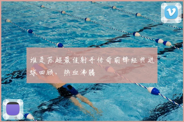 谁是苏超最佳射手传奇前锋经典进球回顾，热血沸腾