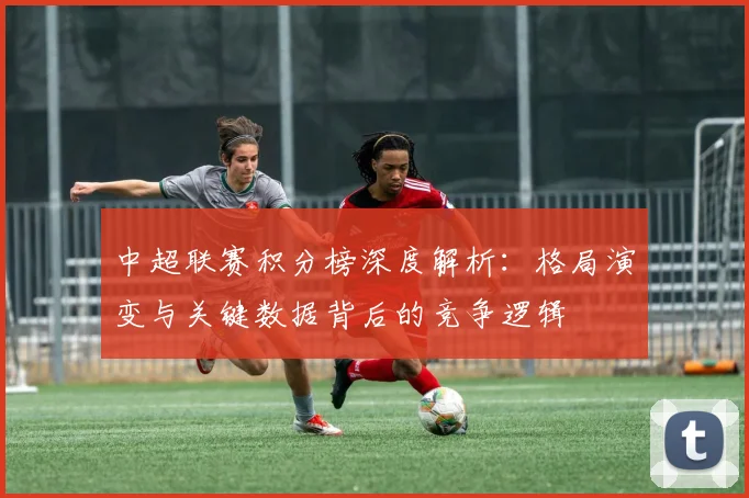 中超联赛积分榜深度解析：格局演变与关键数据背后的竞争逻辑