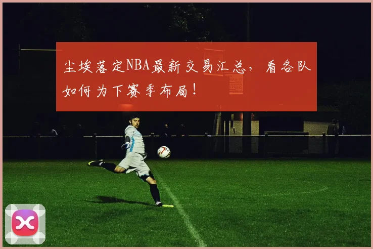 尘埃落定NBA最新交易汇总,看各队如何为下赛季布局!