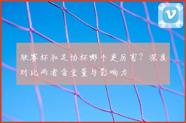 联赛杯和足协杯哪个更厉害？深度对比两者含金量与影响力