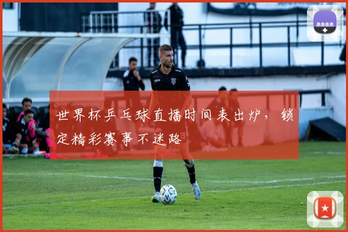 世界杯乒乓球直播时间表出炉，锁定精彩赛事不迷路