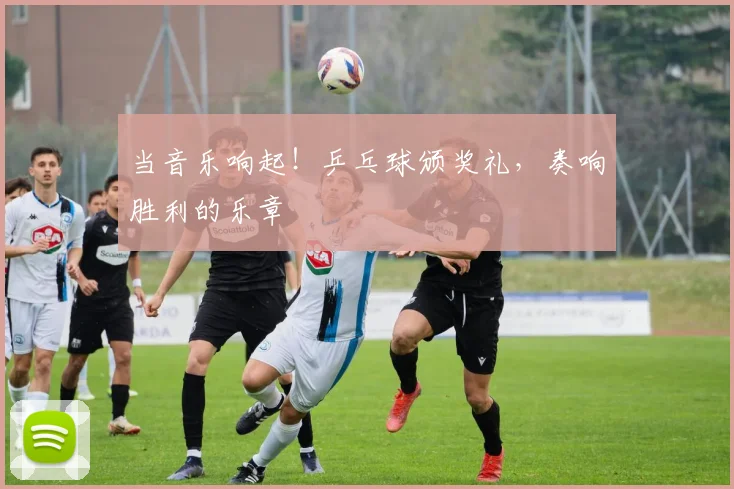 当音乐响起！乒乓球颁奖礼，奏响胜利的乐章