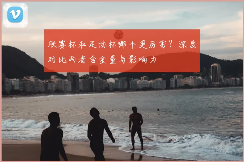 联赛杯和足协杯哪个更厉害?深度对比两者含金量与影响力