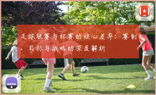 足球联赛与杯赛的核心差异:赛制、目标与战略的深度解析
