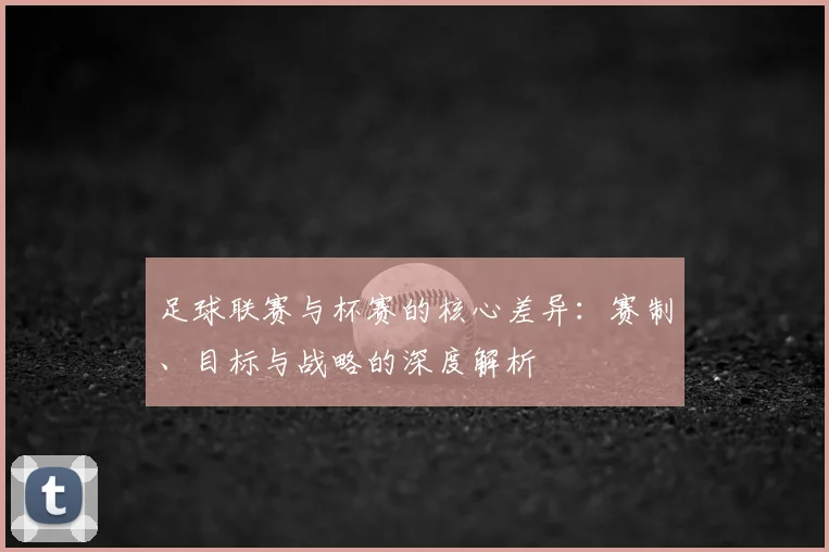 足球联赛与杯赛的核心差异：赛制、目标与战略的深度解析